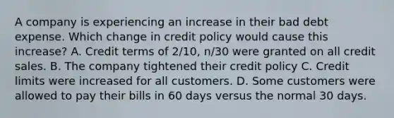 A company is experiencing an increase in their bad debt expense. Which change in credit policy would cause this increase? A. Credit terms of 2/10, n/30 were granted on all credit sales. B. The company tightened their credit policy C. Credit limits were increased for all customers. D. Some customers were allowed to pay their bills in 60 days versus the normal 30 days.