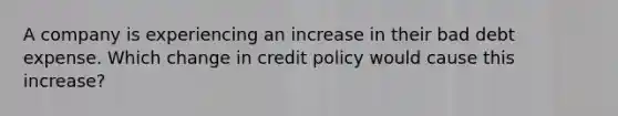 A company is experiencing an increase in their bad debt expense. Which change in credit policy would cause this increase?