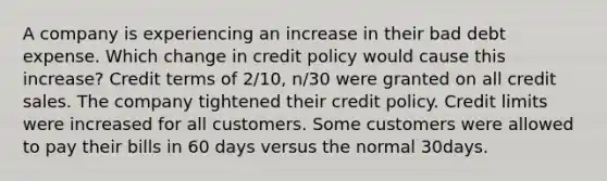 A company is experiencing an increase in their bad debt expense. Which change in credit policy would cause this increase? Credit terms of 2/10, n/30 were granted on all credit sales. The company tightened their credit policy. Credit limits were increased for all customers. Some customers were allowed to pay their bills in 60 days versus the normal 30days.