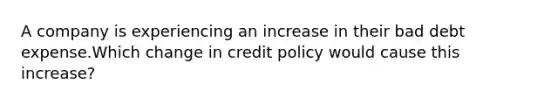 A company is experiencing an increase in their bad debt expense.Which change in credit policy would cause this increase?