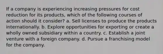 If a company is experiencing increasing pressures for cost reduction for its products, which of the following courses of action should it consider? a. Sell licenses to produce the products internationally. b. Explore opportunities for exporting or create a wholly owned subsidiary within a country. c. Establish a joint venture with a foreign company. d. Pursue a franchising model for the company.