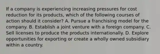 If a company is experiencing increasing pressures for cost reduction for its products, which of the following courses of action should it consider? A. Pursue a franchising model for the company. B. Establish a joint venture with a foreign company. C. Sell licenses to produce the products internationally. D. Explore opportunities for exporting or create a wholly owned subsidiary within a country.