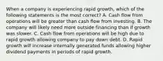 When a company is experiencing rapid growth, which of the following statements is the most correct? A. Cash flow from operations will be greater than cash flow from investing. B. The company will likely need more outside financing than if growth was slower. C. Cash flow from operations will be high due to rapid growth allowing company to pay down debt. D. Rapid growth will increase internally generated funds allowing higher dividend payments in periods of rapid growth.