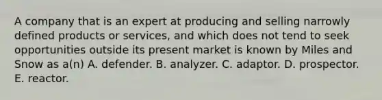 A company that is an expert at producing and selling narrowly defined products or services, and which does not tend to seek opportunities outside its present market is known by Miles and Snow as a(n) A. defender. B. analyzer. C. adaptor. D. prospector. E. reactor.