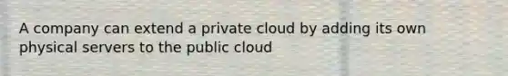 A company can extend a private cloud by adding its own physical servers to the public cloud