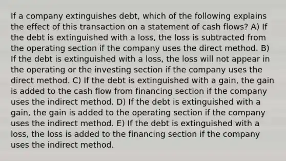 If a company extinguishes debt, which of the following explains the effect of this transaction on a statement of cash flows? A) If the debt is extinguished with a loss, the loss is subtracted from the operating section if the company uses the direct method. B) If the debt is extinguished with a loss, the loss will not appear in the operating or the investing section if the company uses the direct method. C) If the debt is extinguished with a gain, the gain is added to the cash flow from financing section if the company uses the indirect method. D) If the debt is extinguished with a gain, the gain is added to the operating section if the company uses the indirect method. E) If the debt is extinguished with a loss, the loss is added to the financing section if the company uses the indirect method.