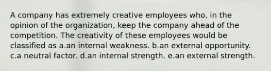 A company has extremely creative employees who, in the opinion of the organization, keep the company ahead of the competition. The creativity of these employees would be classified as a.an internal weakness. b.an external opportunity. c.a neutral factor. d.an internal strength. e.an external strength.