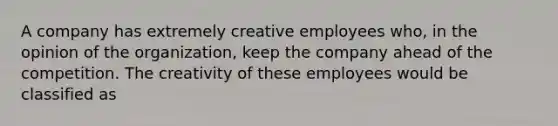 A company has extremely creative employees who, in the opinion of the organization, keep the company ahead of the competition. The creativity of these employees would be classified as