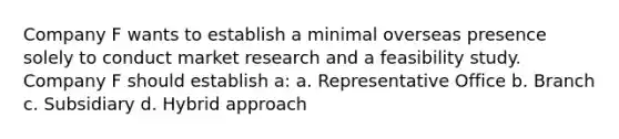 Company F wants to establish a minimal overseas presence solely to conduct market research and a feasibility study. Company F should establish a: a. Representative Office b. Branch c. Subsidiary d. Hybrid approach