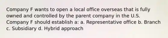 Company F wants to open a local office overseas that is fully owned and controlled by the parent company in the U.S. Company F should establish a: a. Representative office b. Branch c. Subsidiary d. Hybrid approach