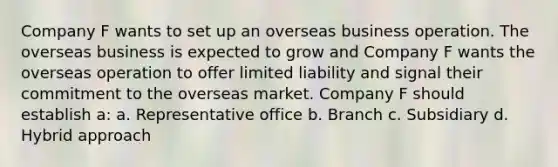 Company F wants to set up an overseas business operation. The overseas business is expected to grow and Company F wants the overseas operation to offer limited liability and signal their commitment to the overseas market. Company F should establish a: a. Representative office b. Branch c. Subsidiary d. Hybrid approach