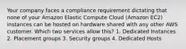 Your company faces a compliance requirement dictating that none of your Amazon Elastic Compute Cloud (Amazon EC2) instances can be hosted on hardware shared with any other AWS customer. Which two services allow this? 1. Dedicated Instances 2. Placement groups 3. Security groups 4. Dedicated Hosts