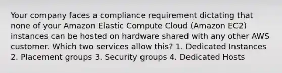 Your company faces a compliance requirement dictating that none of your Amazon Elastic Compute Cloud (Amazon EC2) instances can be hosted on hardware shared with any other AWS customer. Which two services allow this? 1. Dedicated Instances 2. Placement groups 3. Security groups 4. Dedicated Hosts