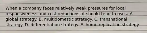 When a company faces relatively weak pressures for local responsiveness and cost reductions, it should tend to use a A. global strategy. B. multidomestic strategy. C. transnational strategy. D. differentiation strategy. E. home replication strategy.