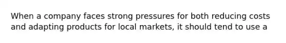 When a company faces strong pressures for both reducing costs and adapting products for local markets, it should tend to use a