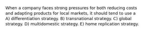 When a company faces strong pressures for both reducing costs and adapting products for local markets, it should tend to use a A) differentiation strategy. B) transnational strategy. C) global strategy. D) multidomestic strategy. E) home replication strategy.