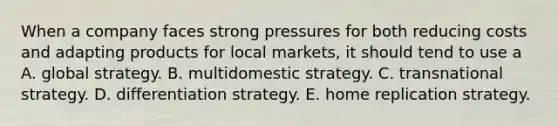 When a company faces strong pressures for both reducing costs and adapting products for local markets, it should tend to use a A. global strategy. B. multidomestic strategy. C. transnational strategy. D. differentiation strategy. E. home replication strategy.