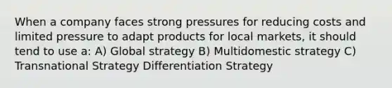 When a company faces strong pressures for reducing costs and limited pressure to adapt products for local markets, it should tend to use a: A) Global strategy B) Multidomestic strategy C) Transnational Strategy Differentiation Strategy