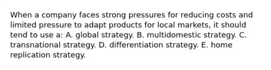 When a company faces strong pressures for reducing costs and limited pressure to adapt products for local markets, it should tend to use a: A. global strategy. B. multidomestic strategy. C. transnational strategy. D. differentiation strategy. E. home replication strategy.