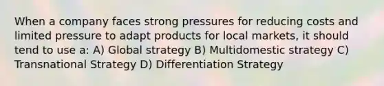 When a company faces strong pressures for reducing costs and limited pressure to adapt products for local markets, it should tend to use a: A) Global strategy B) Multidomestic strategy C) Transnational Strategy D) Differentiation Strategy