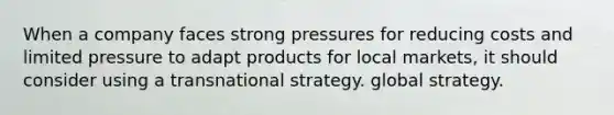 When a company faces strong pressures for reducing costs and limited pressure to adapt products for local markets, it should consider using a transnational strategy. global strategy.