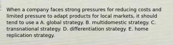 When a company faces strong pressures for reducing costs and limited pressure to adapt products for local markets, it should tend to use a A. global strategy. B. multidomestic strategy. C. transnational strategy. D. differentiation strategy. E. home replication strategy.