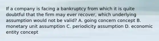 If a company is facing a bankruptcy from which it is quite doubtful that the firm may ever​ recover, which underlying assumption would not be​ valid? A. going concern concept B. monetary unit assumption C. periodicity assumption D. economic entity concept