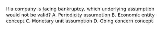 If a company is facing bankruptcy, which underlying assumption would not be valid? A. Periodicity assumption B. Economic entity concept C. Monetary unit assumption D. Going concern concept