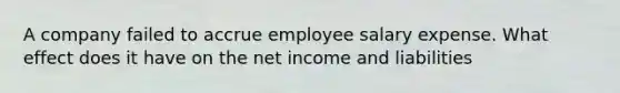 A company failed to accrue employee salary expense. What effect does it have on the net income and liabilities