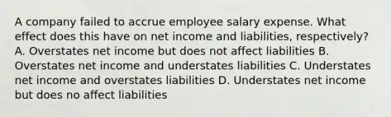 A company failed to accrue employee salary expense. What effect does this have on net income and liabilities, respectively? A. Overstates net income but does not affect liabilities B. Overstates net income and understates liabilities C. Understates net income and overstates liabilities D. Understates net income but does no affect liabilities