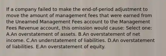 If a company failed to make the end-of-period adjustment to move the amount of management fees that were earned from the Unearned Management Fees account to the Management Fees Revenue account, this omission would cause: Select one: A.An overstatement of assets. B.An overstatement of net income. C.An understatement of liabilities. D.An overstatement of liabilities. E.An overstatement of equity.