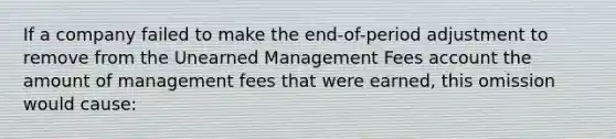 If a company failed to make the end-of-period adjustment to remove from the Unearned Management Fees account the amount of management fees that were earned, this omission would cause: