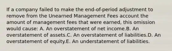 If a company failed to make the end-of-period adjustment to remove from the Unearned Management Fees account the amount of management fees that were earned, this omission would cause: A. An overstatement of net income.B. An overstatement of assets.C. An overstatement of liabilities.D. An overstatement of equity.E. An understatement of liabilities.