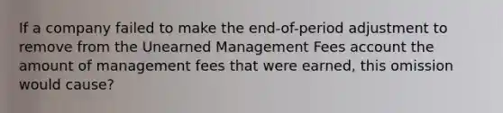 If a company failed to make the end-of-period adjustment to remove from the Unearned Management Fees account the amount of management fees that were earned, this omission would cause?