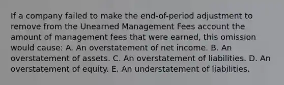 If a company failed to make the end-of-period adjustment to remove from the Unearned Management Fees account the amount of management fees that were earned, this omission would cause: A. An overstatement of net income. B. An overstatement of assets. C. An overstatement of liabilities. D. An overstatement of equity. E. An understatement of liabilities.