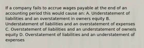 If a company fails to accrue wages payable at the end of an accounting period this would cause an: A. Understatement of liabilities and an overstatement in owners equity B. Understatement of liabilities and an overstatement of expenses C. Overstatement of liabilities and an understatement of owners equity D. Overstatement of liabilities and an understatement of expenses