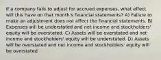 If a company fails to adjust for accrued expenses, what effect will this have on that month's financial statements? A) Failure to make an adjustment does not affect the financial statements. B) Expenses will be understated and net income and stockholders' equity will be overstated. C) Assets will be overstated and net income and stockholders' equity will be understated. D) Assets will be overstated and net income and stockholders' equity will be overstated