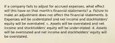 If a company fails to adjust for accrued expenses, what effect will this have on that month's financial statements? a. Failure to make an adjustment does not affect the financial statements. b. Expenses will be understated and net income and stockholders' equity will be overstated. c. Assets will be overstated and net income and stockholders' equity will be under-stated. d. Assets will be overstated and net income and stockholders' equity will be overstated.