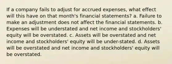 If a company fails to adjust for <a href='https://www.questionai.com/knowledge/k9VEJdeAZk-accrued-expenses' class='anchor-knowledge'>accrued expenses</a>, what effect will this have on that month's <a href='https://www.questionai.com/knowledge/kFBJaQCz4b-financial-statements' class='anchor-knowledge'>financial statements</a>? a. Failure to make an adjustment does not affect the financial statements. b. Expenses will be understated and net income and stockholders' equity will be overstated. c. Assets will be overstated and net income and stockholders' equity will be under-stated. d. Assets will be overstated and net income and stockholders' equity will be overstated.