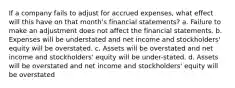 If a company fails to adjust for accrued expenses, what effect will this have on that month's financial statements? a. Failure to make an adjustment does not affect the financial statements. b. Expenses will be understated and net income and stockholders' equity will be overstated. c. Assets will be overstated and net income and stockholders' equity will be under-stated. d. Assets will be overstated and net income and stockholders' equity will be overstated