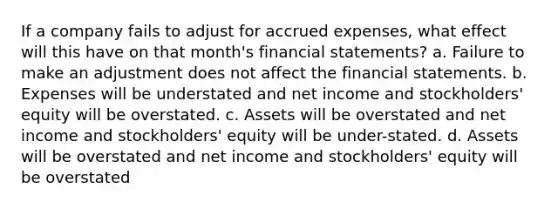 If a company fails to adjust for accrued expenses, what effect will this have on that month's financial statements? a. Failure to make an adjustment does not affect the financial statements. b. Expenses will be understated and net income and stockholders' equity will be overstated. c. Assets will be overstated and net income and stockholders' equity will be under-stated. d. Assets will be overstated and net income and stockholders' equity will be overstated