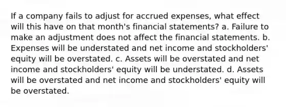 If a company fails to adjust for accrued expenses, what effect will this have on that month's financial statements? a. Failure to make an adjustment does not affect the financial statements. b. Expenses will be understated and net income and stockholders' equity will be overstated. c. Assets will be overstated and net income and stockholders' equity will be understated. d. Assets will be overstated and net income and stockholders' equity will be overstated.