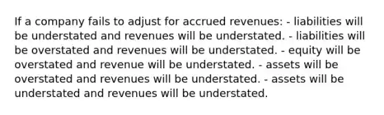 If a company fails to adjust for accrued revenues: - liabilities will be understated and revenues will be understated. - liabilities will be overstated and revenues will be understated. - equity will be overstated and revenue will be understated. - assets will be overstated and revenues will be understated. - assets will be understated and revenues will be understated.