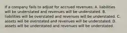 If a company fails to adjust for accrued revenues: A. liabilities will be understated and revenues will be understated. B. liabilities will be overstated and revenues will be understated. C. assets will be overstated and revenues will be understated. D. assets will be understated and revenues will be understated.