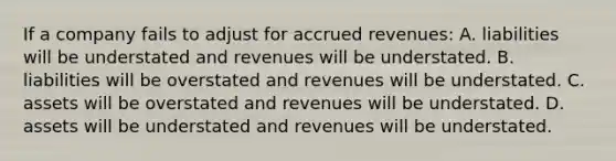 If a company fails to adjust for accrued revenues: A. liabilities will be understated and revenues will be understated. B. liabilities will be overstated and revenues will be understated. C. assets will be overstated and revenues will be understated. D. assets will be understated and revenues will be understated.