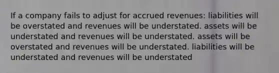 If a company fails to adjust for accrued revenues: liabilities will be overstated and revenues will be understated. assets will be understated and revenues will be understated. assets will be overstated and revenues will be understated. liabilities will be understated and revenues will be understated