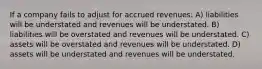 If a company fails to adjust for accrued revenues: A) liabilities will be understated and revenues will be understated. B) liabilities will be overstated and revenues will be understated. C) assets will be overstated and revenues will be understated. D) assets will be understated and revenues will be understated.