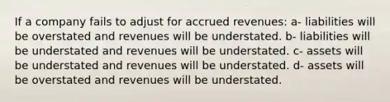 If a company fails to adjust for accrued revenues: a- liabilities will be overstated and revenues will be understated. b- liabilities will be understated and revenues will be understated. c- assets will be understated and revenues will be understated. d- assets will be overstated and revenues will be understated.