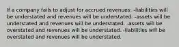 If a company fails to adjust for accrued revenues: -liabilities will be understated and revenues will be understated. -assets will be understated and revenues will be understated. -assets will be overstated and revenues will be understated. -liabilities will be overstated and revenues will be understated.