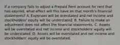 If a company fails to adjust a Prepaid Rent account for rent that has expired, what effect will this have on that month's financial statements? A. Expenses will be overstated and net income and stockholders' equity will be understated. B. Failure to make an adjustment does not affect the financial statements. C. Assets will be overstated and net income and stockholders' equity will be understated. D. Assets will be overstated and net income and stockholders' equity will be overstated.